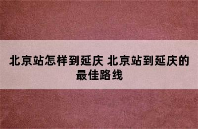 北京站怎样到延庆 北京站到延庆的最佳路线